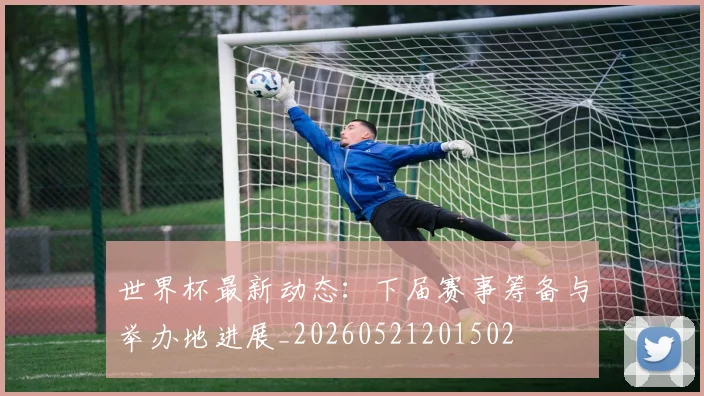 世界杯最新动态：下届赛事筹备与举办地进展_20260521201502