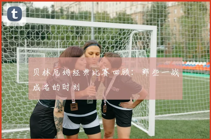 贝林厄姆经典比赛回顾：那些一战成名的时刻