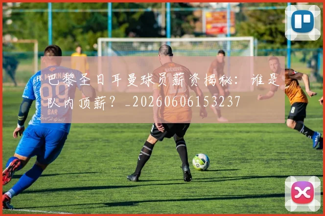 巴黎圣日耳曼球员薪资揭秘:谁是队内顶薪?_20260606153237