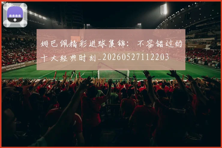 姆巴佩精彩进球集锦：不容错过的十大经典时刻_20260527112203