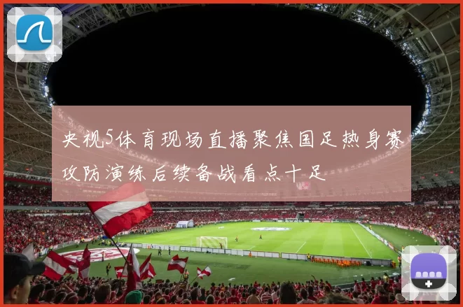 央视5体育现场直播聚焦国足热身赛攻防演练后续备战看点十足