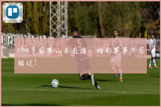 cba季前赛山东直播，精彩赛事不容错过！