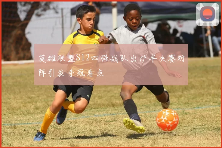 英雄联盟S12四强战队出炉半决赛对阵引发夺冠看点