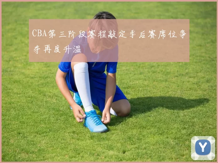 CBA第三阶段赛程敲定季后赛席位争夺再度升温