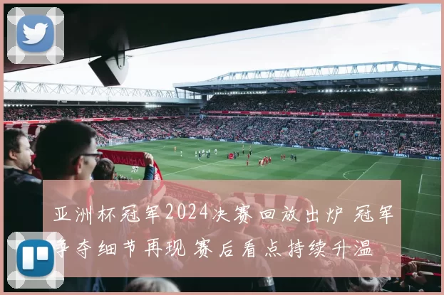 亚洲杯冠军2024决赛回放出炉 冠军争夺细节再现 赛后看点持续升温