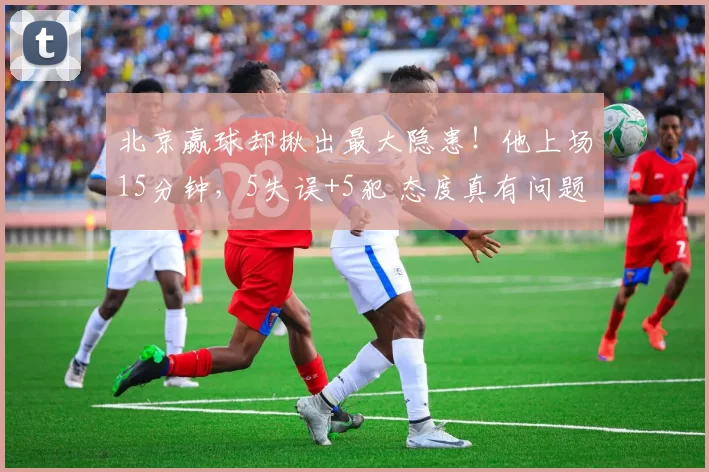 北京赢球却揪出最大隐患！他上场15分钟，5失误+5犯 态度真有问题