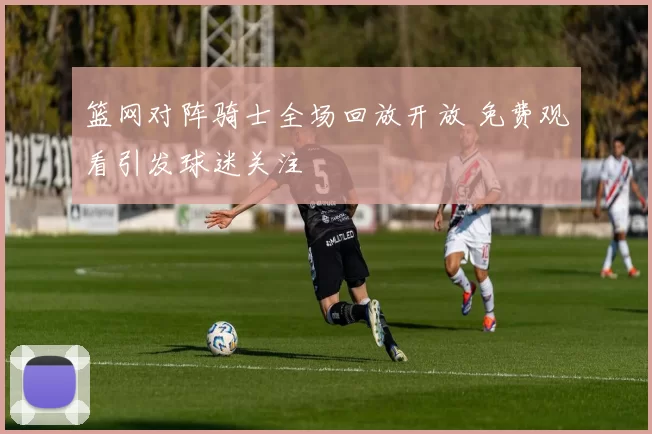 篮网对阵骑士全场回放开放 免费观看引发球迷关注