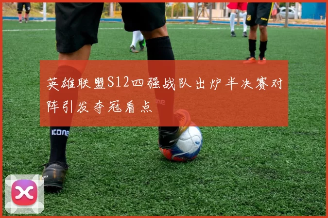 英雄联盟S12四强战队出炉半决赛对阵引发夺冠看点