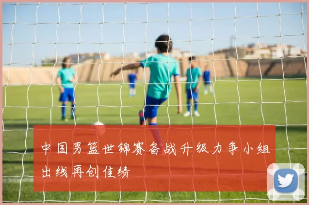 中国男篮世锦赛备战升级力争小组出线再创佳绩