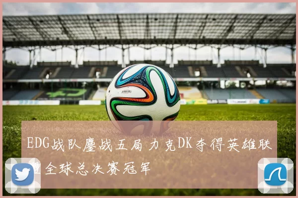 EDG战队鏖战五局力克DK夺得英雄联盟全球总决赛冠军