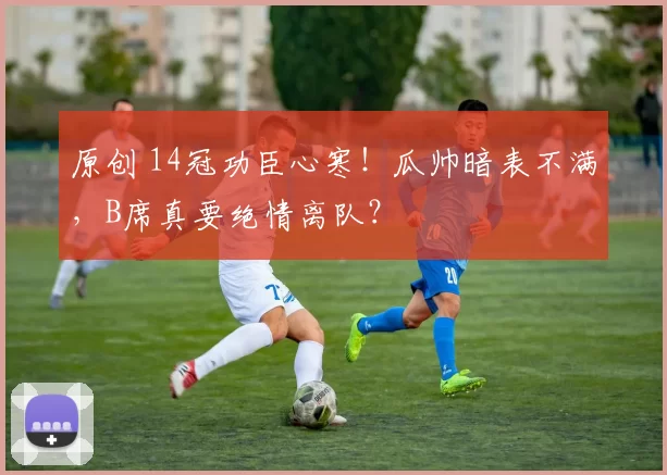 原创 14冠功臣心寒!瓜帅暗表不满,B席真要绝情离队?