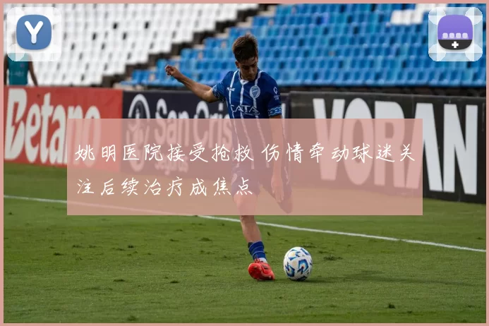 姚明医院接受抢救 伤情牵动球迷关注后续治疗成焦点