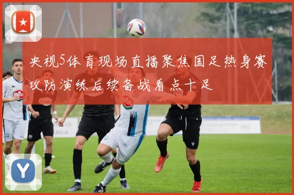 央视5体育现场直播聚焦国足热身赛攻防演练后续备战看点十足