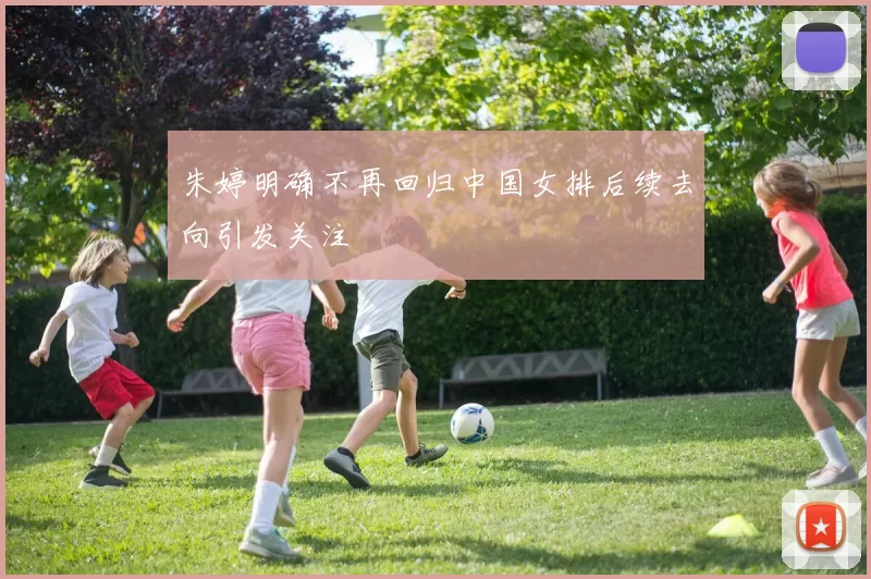 朱婷明确不再回归中国女排后续去向引发关注