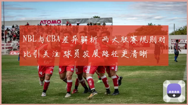 NBL与CBA差异解析 两大联赛规则对比引关注 球员发展路径更清晰