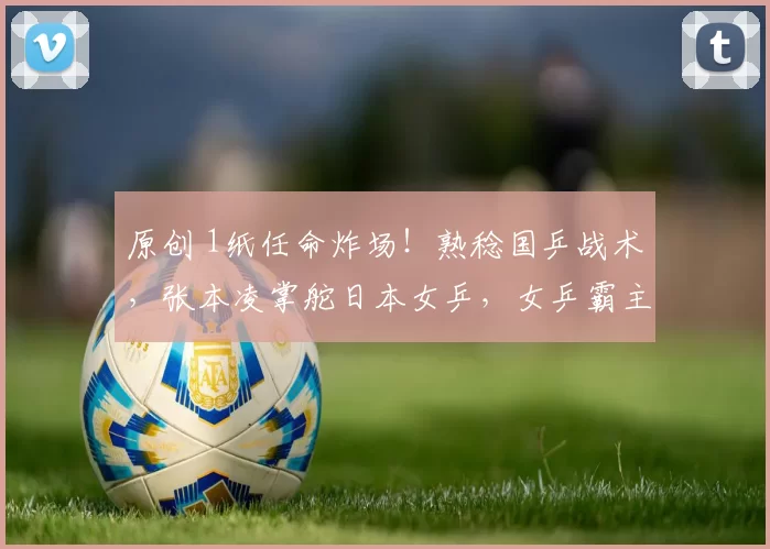 原创 1纸任命炸场！熟稔国乒战术，张本凌掌舵日本女乒，女乒霸主地位悬了？