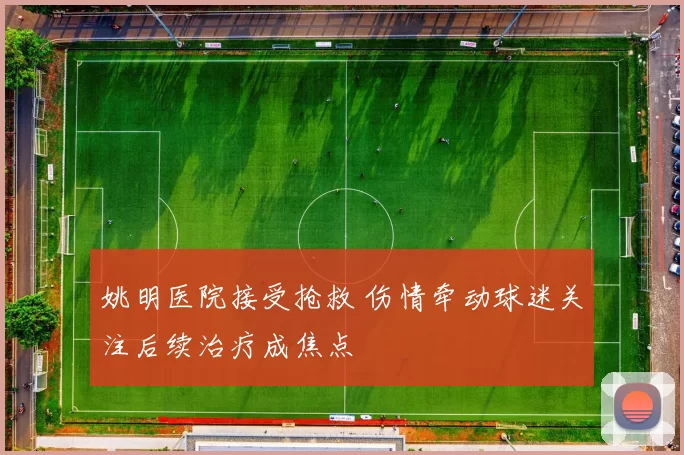 姚明医院接受抢救 伤情牵动球迷关注后续治疗成焦点