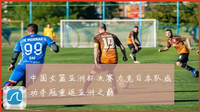 中国女篮亚洲杯决赛力克日本队成功夺冠重返亚洲之巅