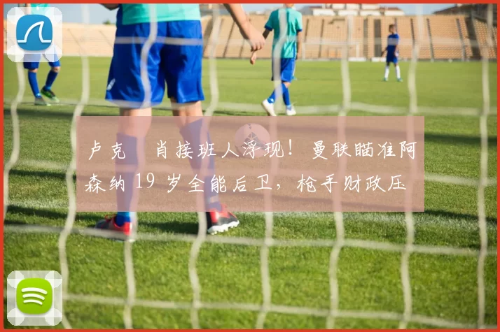 卢克・肖接班人浮现！曼联瞄准阿森纳 19 岁全能后卫，枪手财政压力或促成转会_斯凯利_欧冠_莱比锡红牛
