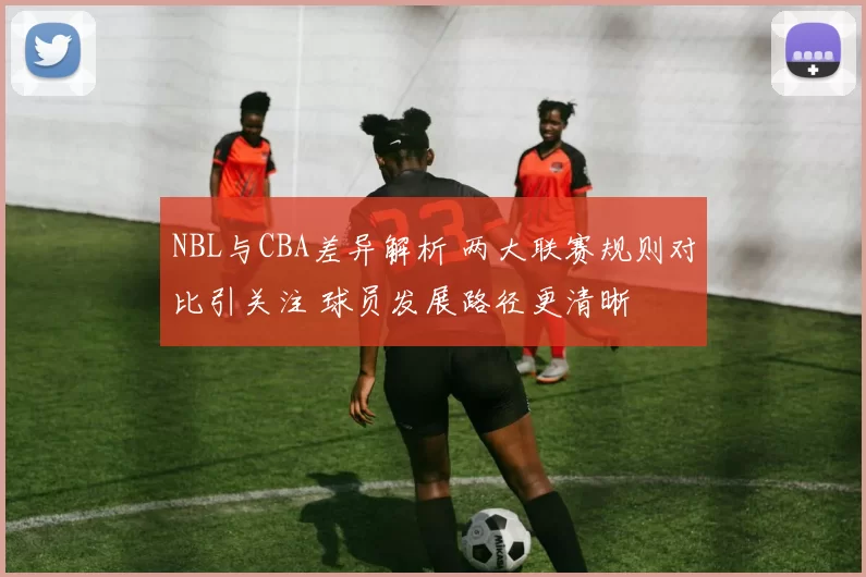 NBL与CBA差异解析 两大联赛规则对比引关注 球员发展路径更清晰