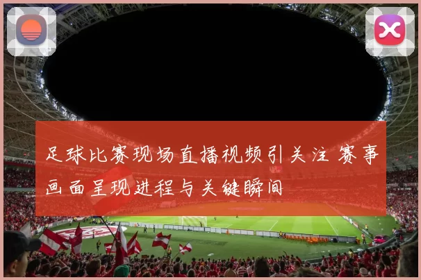 足球比赛现场直播视频引关注 赛事画面呈现进程与关键瞬间